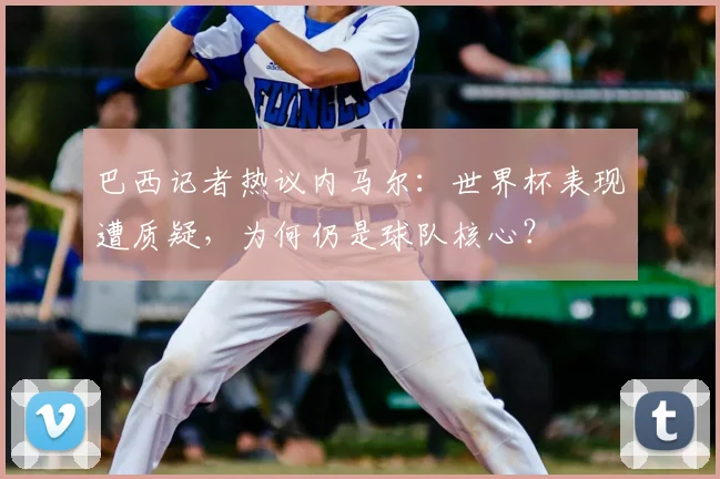 巴西记者热议内马尔:世界杯表现遭质疑,为何仍是球队核心?