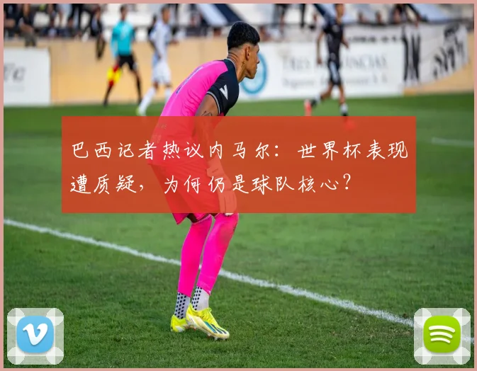 巴西记者热议内马尔：世界杯表现遭质疑，为何仍是球队核心？