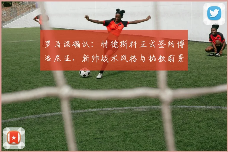 罗马诺确认：特德斯科正式签约博洛尼亚，新帅战术风格与执教前景深度解析