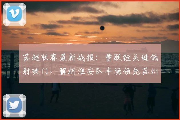 苏超联赛最新战报：曹朕铨关键低射破门，解析淮安队半场领先苏州队战术与进球瞬间