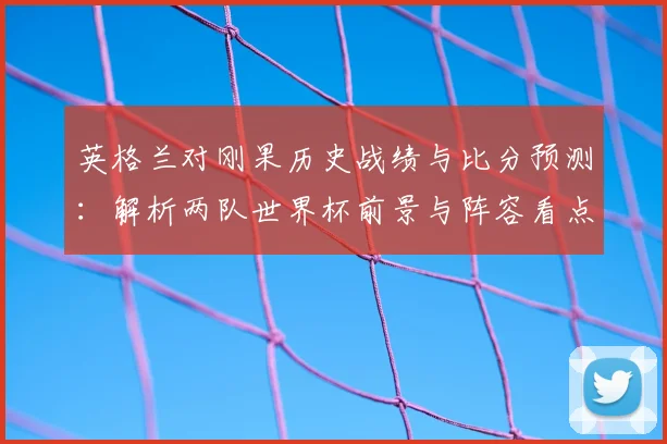 英格兰对刚果历史战绩与比分预测：解析两队世界杯前景与阵容看点