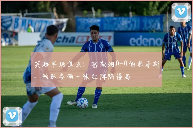 英超半场焦点：富勒姆0-0伯恩茅斯，两队各领一张红牌陷僵局
